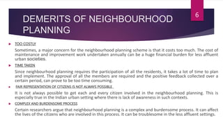 DEMERITS OF NEIGHBOURHOOD
PLANNING
 TOO COSTLY
Sometimes, a major concern for the neighbourhood planning scheme is that it costs too much. The cost of
maintenance and improvement work undertaken annually can be a huge financial burden for less affluent
urban societies.
 TIME TAKEN
Since neighbourhood planning requires the participation of all the residents, it takes a lot of time to plan
and implement. The approval of all the members are required and the positive feedback collected over a
certain period, can prove to be too time consuming.
 FAIR REPRESENTATION OF CITIZENS IS NOT ALWAYS POSSIBLE
It is not always possible to get each and every citizen involved in the neighbourhood planning. This is
especially true in the Indian urban setting where there is lack of awareness in such contexts.
 COMPLEX AND BURDENSOME PROCESS
Certain researchers argue that neighbourhood planning is a complex and burdensome process. It can affect
the lives of the citizens who are involved in this process. It can be troublesome in the less affluent settings.
6
 