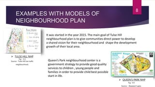 EXAMPLES WITH MODELS OF
NEIGHBOURHOOD PLAN
8
 TULSE HILL NHP
 QUEEN’S PARK NHP
Fig :- 4.3
Source:- Tulse Hill low traffic
neighbourhood.
It was started in the year 2015. The main goal of Tulse Hill
neighbourhood plan is to give communities direct power to develop
a shared vision for their neighbourhood and shape the development
growth of their local area.
Fig:- 4.4
Source :- Reasearch gate.
Queen’s Park neighbourhood center is a
government strategy to provide good quality
services to children , young people and
families in order to provide child best possible
start in life.
 