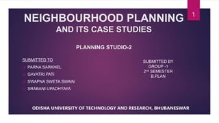NEIGHBOURHOOD PLANNING
AND ITS CASE STUDIES
PLANNING STUDIO-2
SUBMITTED TO
 PARNA SARKHEL
 GAYATRI PATI
 SWAPNA SWETA SWAIN
 SRABANI UPADHYAYA
1
SUBMITTED BY
GROUP -1
2nd SEMESTER
B.PLAN
ODISHA UNIVERSITY OF TECHNOLOGY AND RESEARCH, BHUBANESWAR
 