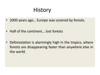 History
• 2000 years ago… Europe was covered by forests.
• Half of the continent….lost forests
• Deforestation is alarmingly high in the tropics, where
forests are disappearing faster than anywhere else in
the world.
 