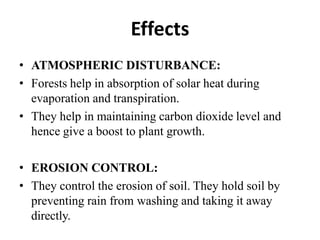 Effects
• ATMOSPHERIC DISTURBANCE:
• Forests help in absorption of solar heat during
evaporation and transpiration.
• They help in maintaining carbon dioxide level and
hence give a boost to plant growth.
• EROSION CONTROL:
• They control the erosion of soil. They hold soil by
preventing rain from washing and taking it away
directly.
 