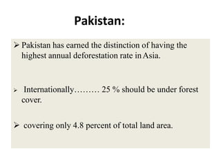 Pakistan:
 Pakistan has earned the distinction of having the
highest annual deforestation rate inAsia.
 Internationally……… 25 % should be under forest
cover.
 covering only 4.8 percent of total land area.
 