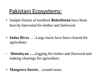 Pakistani Ecosystems:
• Juniper forests of northern Balochistan have been
heavily harvested for timber and fuelwood.
• Indus River …..Large tracts have been cleared for
agriculture.
• Himalayan …..logging for timber and firewood and
making clearings for agriculture.
• Mangrove forests…coastal areas.
 