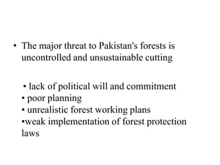 • The major threat to Pakistan's forests is
uncontrolled and unsustainable cutting
• lack of political will and commitment
• poor planning
• unrealistic forest working plans
•weak implementation of forest protection
laws
 
