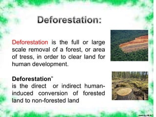 Deforestation is the full or large
scale removal of a forest, or area
of tress, in order to clear land for
human development.
Deforestation”
is the direct or indirect human-
induced conversion of forested
land to non-forested land
 