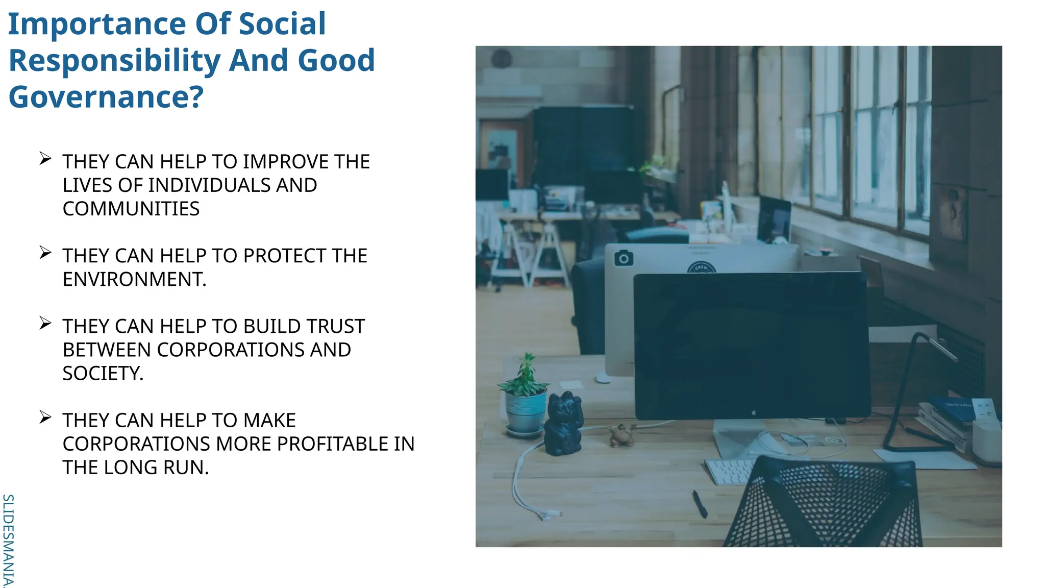 SLIDESMANIA.
SLIDESMANIA.
Importance Of Social
Responsibility And Good
Governance?
 THEY CAN HELP TO IMPROVE THE
LIVES OF INDIVIDUALS AND
COMMUNITIES
 THEY CAN HELP TO PROTECT THE
ENVIRONMENT.
 THEY CAN HELP TO BUILD TRUST
BETWEEN CORPORATIONS AND
SOCIETY.
 THEY CAN HELP TO MAKE
CORPORATIONS MORE PROFITABLE IN
THE LONG RUN.
 