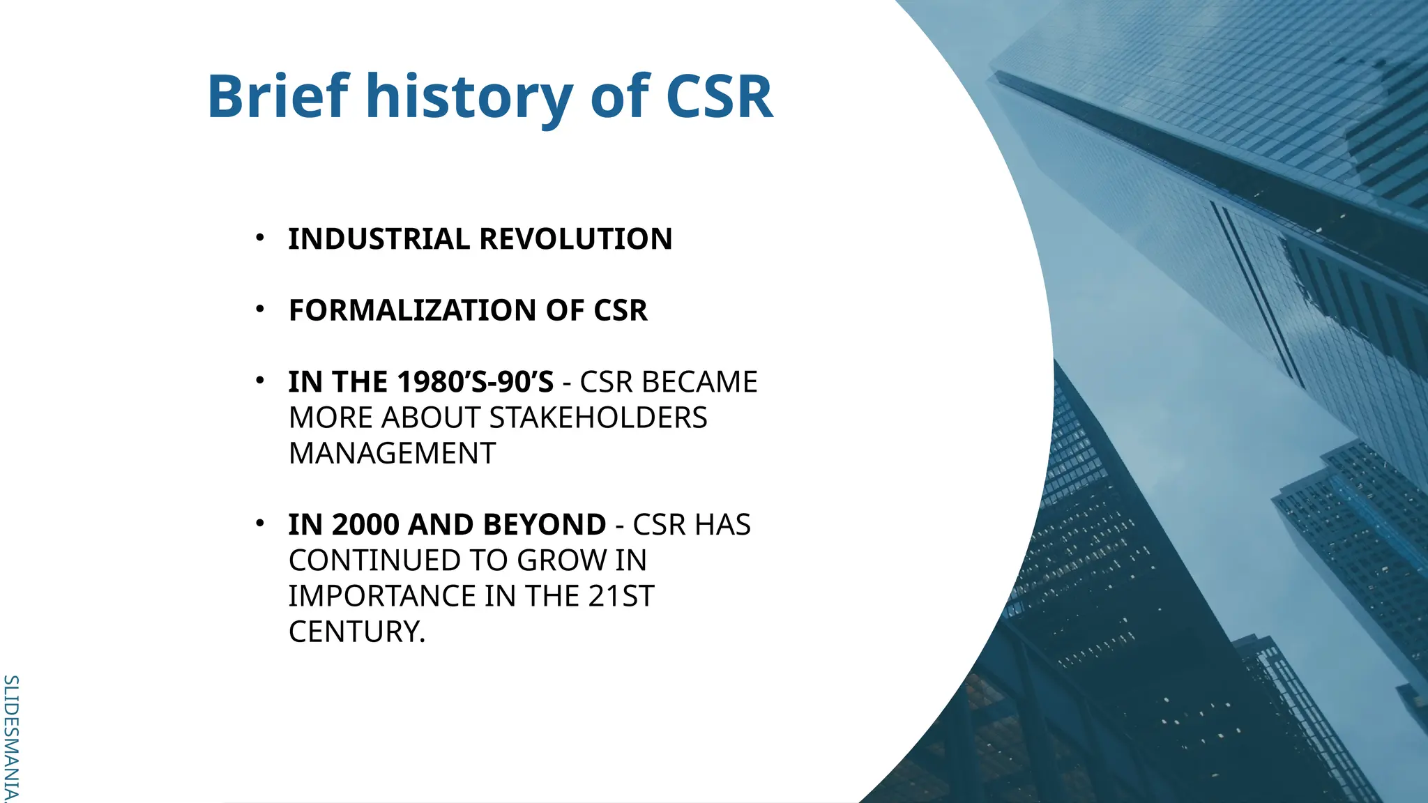 SLIDESMANIA.
SLIDESMANIA.
Brief history of CSR
• INDUSTRIAL REVOLUTION
• FORMALIZATION OF CSR
• IN THE 1980’S-90’S - CSR BECAME
MORE ABOUT STAKEHOLDERS
MANAGEMENT
• IN 2000 AND BEYOND - CSR HAS
CONTINUED TO GROW IN
IMPORTANCE IN THE 21ST
CENTURY.
 