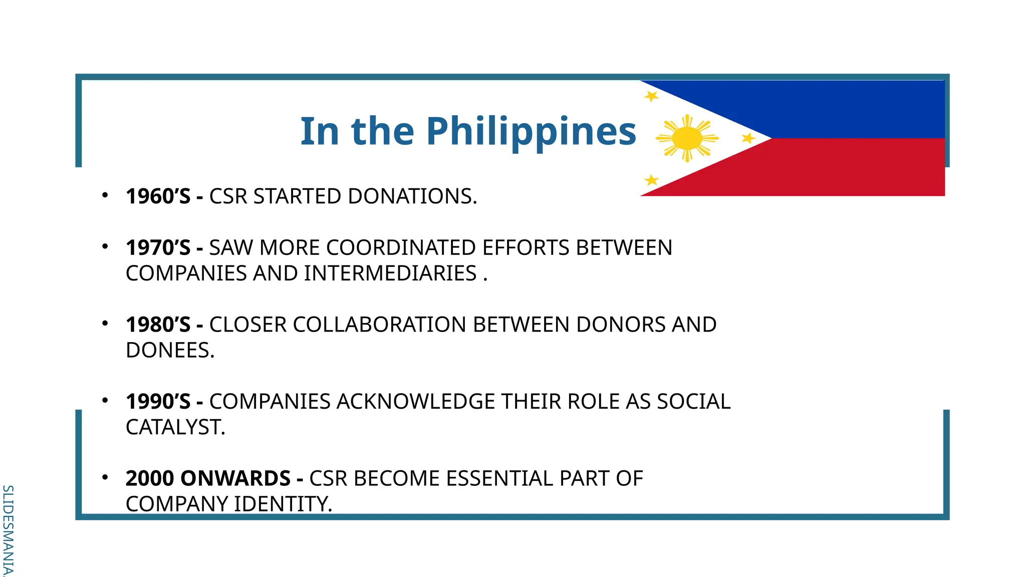SLIDESMANIA.
SLIDESMANIA.
In the Philippines
• 1960’S - CSR STARTED DONATIONS.
• 1970’S - SAW MORE COORDINATED EFFORTS BETWEEN
COMPANIES AND INTERMEDIARIES .
• 1980’S - CLOSER COLLABORATION BETWEEN DONORS AND
DONEES.
• 1990’S - COMPANIES ACKNOWLEDGE THEIR ROLE AS SOCIAL
CATALYST.
• 2000 ONWARDS - CSR BECOME ESSENTIAL PART OF
COMPANY IDENTITY.
 