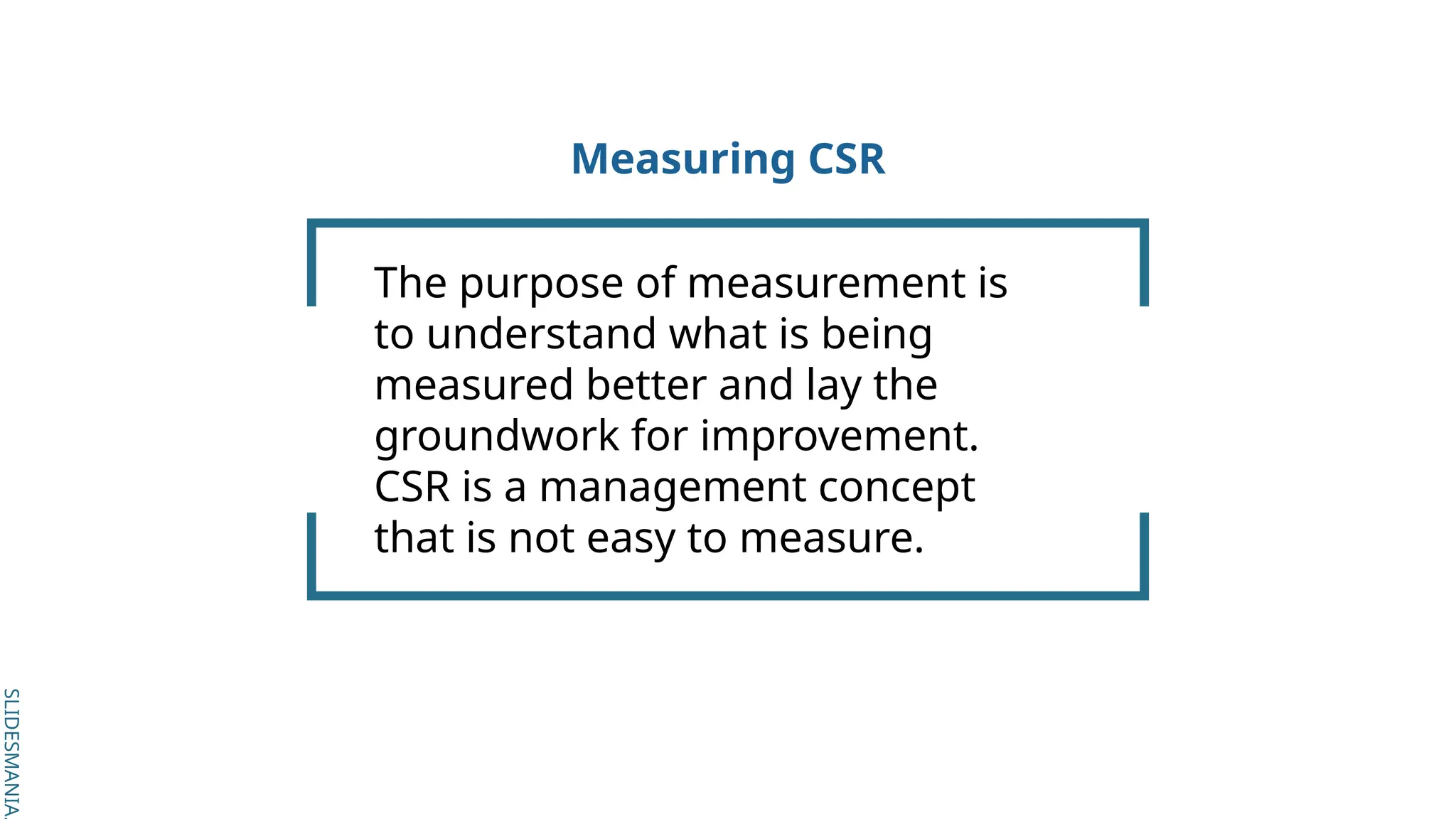 SLIDESMANIA.
SLIDESMANIA.
Measuring CSR
The purpose of measurement is
to understand what is being
measured better and lay the
groundwork for improvement.
CSR is a management concept
that is not easy to measure.
 