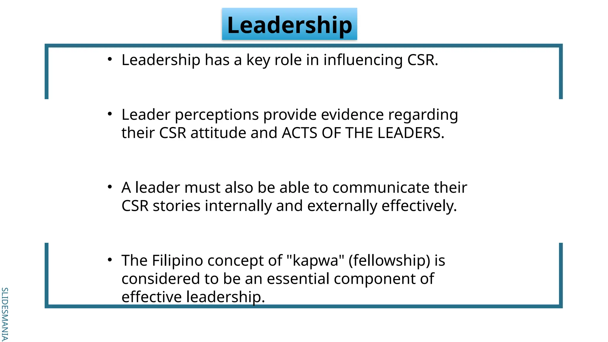 SLIDESMANIA.
SLIDESMANIA.
Leadership
• Leadership has a key role in influencing CSR.
• Leader perceptions provide evidence regarding
their CSR attitude and ACTS OF THE LEADERS.
• A leader must also be able to communicate their
CSR stories internally and externally effectively.
• The Filipino concept of "kapwa" (fellowship) is
considered to be an essential component of
effective leadership.
 
