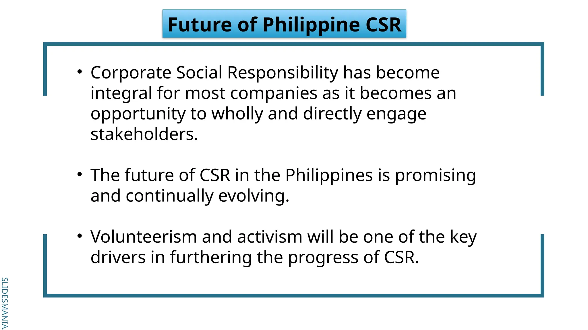 SLIDESMANIA.
SLIDESMANIA.
Future of Philippine CSR
• Corporate Social Responsibility has become
integral for most companies as it becomes an
opportunity to wholly and directly engage
stakeholders.
• The future of CSR in the Philippines is promising
and continually evolving.
• Volunteerism and activism will be one of the key
drivers in furthering the progress of CSR.
 