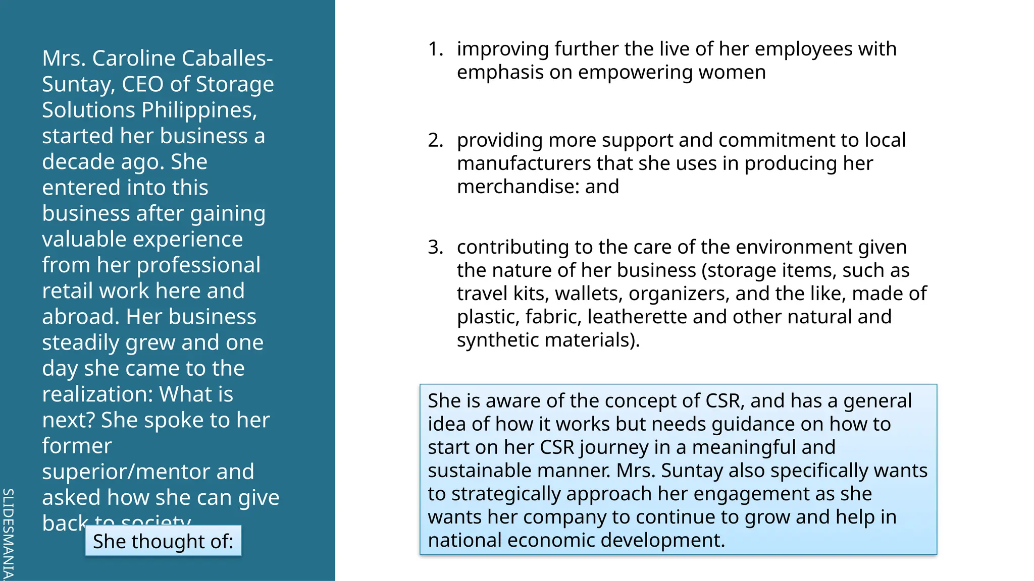 SLIDESMANIA.
SLIDESMANIA.
Mrs. Caroline Caballes-
Suntay, CEO of Storage
Solutions Philippines,
started her business a
decade ago. She
entered into this
business after gaining
valuable experience
from her professional
retail work here and
abroad. Her business
steadily grew and one
day she came to the
realization: What is
next? She spoke to her
former
superior/mentor and
asked how she can give
back to society.
She thought of:
1. improving further the live of her employees with
emphasis on empowering women
2. providing more support and commitment to local
manufacturers that she uses in producing her
merchandise: and
3. contributing to the care of the environment given
the nature of her business (storage items, such as
travel kits, wallets, organizers, and the like, made of
plastic, fabric, leatherette and other natural and
synthetic materials).
She is aware of the concept of CSR, and has a general
idea of how it works but needs guidance on how to
start on her CSR journey in a meaningful and
sustainable manner. Mrs. Suntay also specifically wants
to strategically approach her engagement as she
wants her company to continue to grow and help in
national economic development.
 