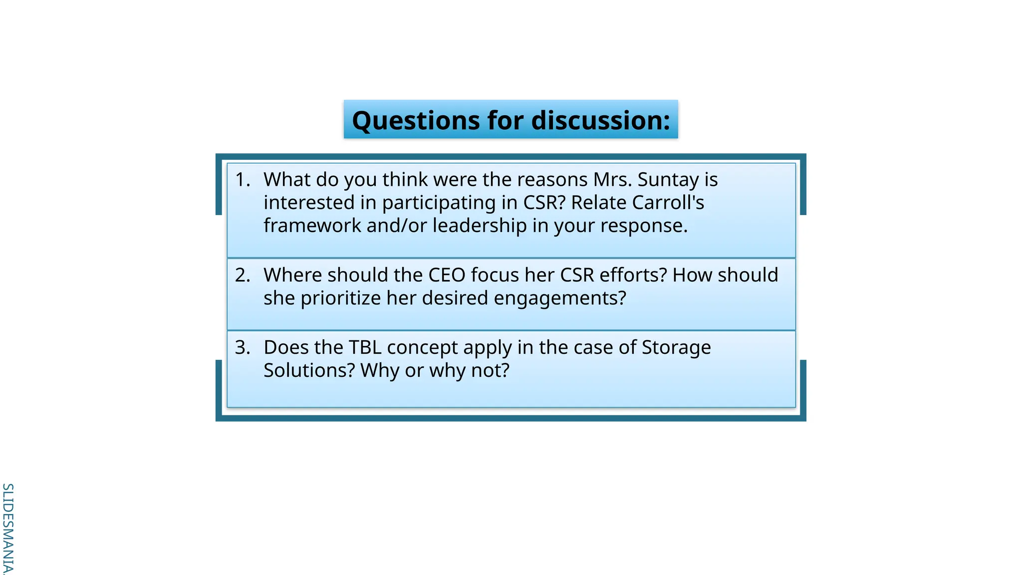 SLIDESMANIA.
SLIDESMANIA.
Questions for discussion:
1. What do you think were the reasons Mrs. Suntay is
interested in participating in CSR? Relate Carroll's
framework and/or leadership in your response.
2. Where should the CEO focus her CSR efforts? How should
she prioritize her desired engagements?
3. Does the TBL concept apply in the case of Storage
Solutions? Why or why not?
 