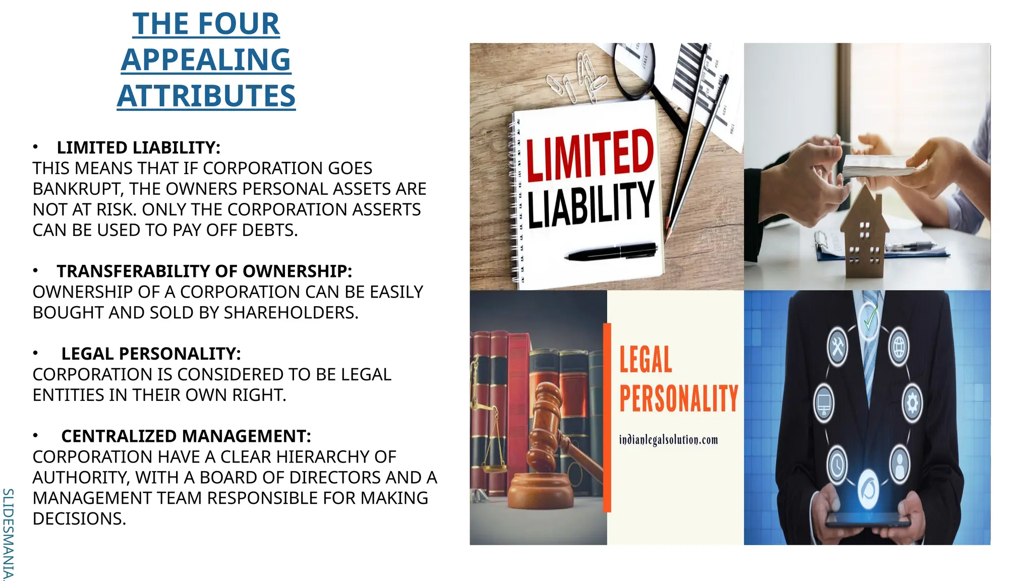 SLIDESMANIA.
SLIDESMANIA.
THE FOUR
APPEALING
ATTRIBUTES
• LIMITED LIABILITY:
THIS MEANS THAT IF CORPORATION GOES
BANKRUPT, THE OWNERS PERSONAL ASSETS ARE
NOT AT RISK. ONLY THE CORPORATION ASSERTS
CAN BE USED TO PAY OFF DEBTS.
• TRANSFERABILITY OF OWNERSHIP:
OWNERSHIP OF A CORPORATION CAN BE EASILY
BOUGHT AND SOLD BY SHAREHOLDERS.
• LEGAL PERSONALITY:
CORPORATION IS CONSIDERED TO BE LEGAL
ENTITIES IN THEIR OWN RIGHT.
• CENTRALIZED MANAGEMENT:
CORPORATION HAVE A CLEAR HIERARCHY OF
AUTHORITY, WITH A BOARD OF DIRECTORS AND A
MANAGEMENT TEAM RESPONSIBLE FOR MAKING
DECISIONS.
 