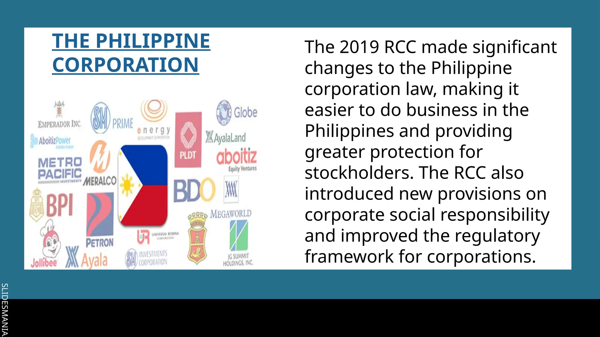 SLIDESMANIA.
SLIDESMANIA.
THE PHILIPPINE
CORPORATION
The 2019 RCC made significant
changes to the Philippine
corporation law, making it
easier to do business in the
Philippines and providing
greater protection for
stockholders. The RCC also
introduced new provisions on
corporate social responsibility
and improved the regulatory
framework for corporations.
 