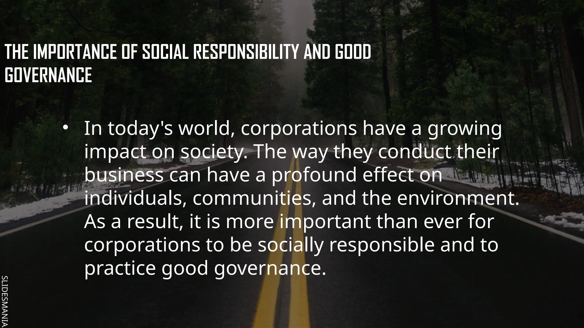 SLIDESMANIA.
SLIDESMANIA.
THE IMPORTANCE OF SOCIAL RESPONSIBILITY AND GOOD
GOVERNANCE
• In today's world, corporations have a growing
impact on society. The way they conduct their
business can have a profound effect on
individuals, communities, and the environment.
As a result, it is more important than ever for
corporations to be socially responsible and to
practice good governance.
 