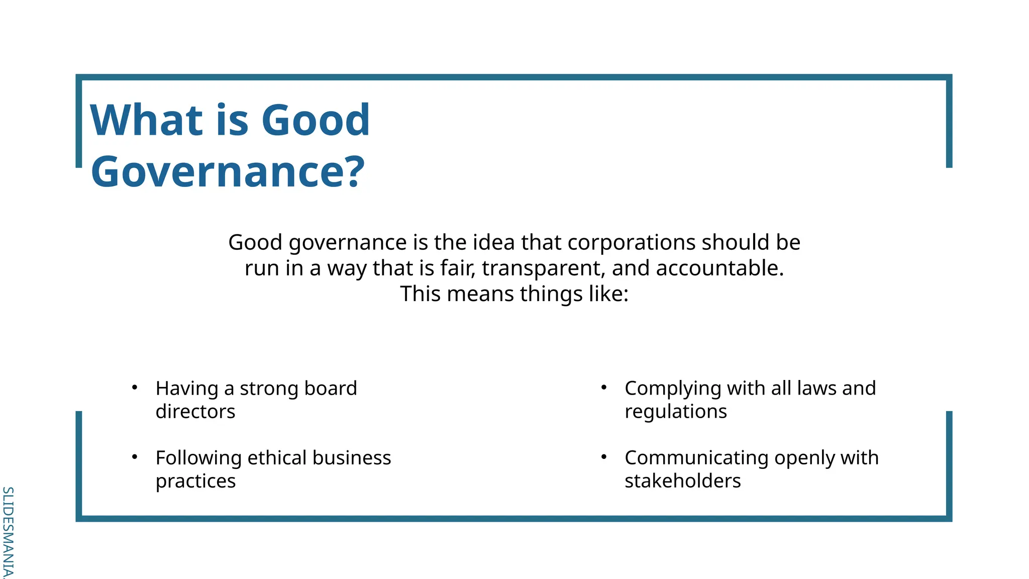 SLIDESMANIA.
SLIDESMANIA.
What is Good
Governance?
Good governance is the idea that corporations should be
run in a way that is fair, transparent, and accountable.
This means things like:
• Having a strong board
directors
• Following ethical business
practices
• Complying with all laws and
regulations
• Communicating openly with
stakeholders
 