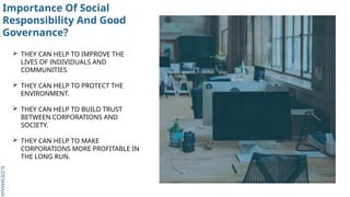 SLIDESMANIA.
SLIDESMANIA.
Importance Of Social
Responsibility And Good
Governance?
 THEY CAN HELP TO IMPROVE THE
LIVES OF INDIVIDUALS AND
COMMUNITIES
 THEY CAN HELP TO PROTECT THE
ENVIRONMENT.
 THEY CAN HELP TO BUILD TRUST
BETWEEN CORPORATIONS AND
SOCIETY.
 THEY CAN HELP TO MAKE
CORPORATIONS MORE PROFITABLE IN
THE LONG RUN.
 