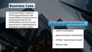 SLIDESMANIA.
SLIDESMANIA.
Business Case
• Economist Milton Friedman
(1970) argued that the sole
responsibility of corporations is
to generate profit for the
shareholders and that it is the
government's responsibility to
provide for society's needs.
Studies show that companies doing good often
do well too. Here’s why
• HAPPY CUSTOMERS
• MORE EFFICIENT OPERATIONS
• ATTRACT AND RETAIN TALENT
• REDUCE RISK
 
