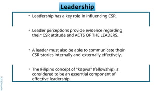 SLIDESMANIA.
SLIDESMANIA.
Leadership
• Leadership has a key role in influencing CSR.
• Leader perceptions provide evidence regarding
their CSR attitude and ACTS OF THE LEADERS.
• A leader must also be able to communicate their
CSR stories internally and externally effectively.
• The Filipino concept of "kapwa" (fellowship) is
considered to be an essential component of
effective leadership.
 