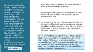 SLIDESMANIA.
SLIDESMANIA.
Mrs. Caroline Caballes-
Suntay, CEO of Storage
Solutions Philippines,
started her business a
decade ago. She
entered into this
business after gaining
valuable experience
from her professional
retail work here and
abroad. Her business
steadily grew and one
day she came to the
realization: What is
next? She spoke to her
former
superior/mentor and
asked how she can give
back to society.
She thought of:
1. improving further the live of her employees with
emphasis on empowering women
2. providing more support and commitment to local
manufacturers that she uses in producing her
merchandise: and
3. contributing to the care of the environment given
the nature of her business (storage items, such as
travel kits, wallets, organizers, and the like, made of
plastic, fabric, leatherette and other natural and
synthetic materials).
She is aware of the concept of CSR, and has a general
idea of how it works but needs guidance on how to
start on her CSR journey in a meaningful and
sustainable manner. Mrs. Suntay also specifically wants
to strategically approach her engagement as she
wants her company to continue to grow and help in
national economic development.
 