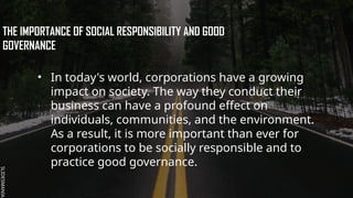 SLIDESMANIA.
SLIDESMANIA.
THE IMPORTANCE OF SOCIAL RESPONSIBILITY AND GOOD
GOVERNANCE
• In today's world, corporations have a growing
impact on society. The way they conduct their
business can have a profound effect on
individuals, communities, and the environment.
As a result, it is more important than ever for
corporations to be socially responsible and to
practice good governance.
 