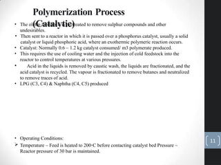 Polymerization Process
(Catalytic)
• The olefin feedstock is pretreated to remove sulphur compounds and other
undesirables.
• Then sent to a reactor in which it is passed over a phosphorus catalyst, usually a solid
catalyst or liquid phosphoric acid, where an exothermic polymeric reaction occurs.
• Catalyst: Normally 0.6 – 1.2 kg catalyst consumed/ m3 polymerate produced.
• This requires the use of cooling water and the injection of cold feedstock into the
reactor to control temperatures at various pressures.
• Acid in the liquids is removed by caustic wash, the liquids are fractionated, and the
acid catalyst is recycled. The vapour is fractionated to remove butanes and neutralized
to remove traces of acid.
• LPG (C3, C4) & Naphtha (C4, C5) produced
• Operating Conditions:
 Temperature – Feed is heated to 200◦C before contacting catalyst bed Pressure –
Reactor pressure of 30 bar is maintained.
11
 