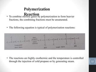 Polymerization
Reaction
• To combine olefinic gases by polymerization to form heavier
fractions, the combining fractions must be unsaturated.
• The following equation is typical of polymerization reactions:
• The reactions are highly exothermic and the temperature is controlled
through the injection of cold propane or by generating steam. 12
 