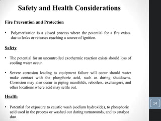 Safety and Health Considerations
Fire Prevention and Protection
• Polymerization is a closed process where the potential for a fire exists
due to leaks or releases reaching a source of ignition.
Safety
• The potential for an uncontrolled exothermic reaction exists should loss of
cooling water occur.
• Severe corrosion leading to equipment failure will occur should water
make contact with the phosphoric acid, such as during shutdowns.
Corrosion may also occur in piping manifolds, reboilers, exchangers, and
other locations where acid may settle out.
Health
• Potential for exposure to caustic wash (sodium hydroxide), to phosphoric
acid used in the process or washed out during turnarounds, and to catalyst
dust
14
 