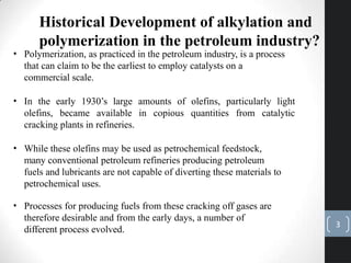 Historical Development of alkylation and
polymerization in the petroleum industry?
• Polymerization, as practiced in the petroleum industry, is a process
that can claim to be the earliest to employ catalysts on a
commercial scale.
• In the early 1930’s large amounts of olefins, particularly light
olefins, became available in copious quantities from catalytic
cracking plants in refineries.
• While these olefins may be used as petrochemical feedstock,
many conventional petroleum refineries producing petroleum
fuels and lubricants are not capable of diverting these materials to
petrochemical uses.
• Processes for producing fuels from these cracking off gases are
therefore desirable and from the early days, a number of
different process evolved.
3
 
