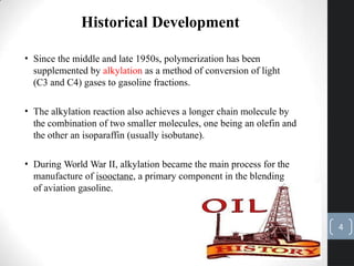 • Since the middle and late 1950s, polymerization has been
supplemented by alkylation as a method of conversion of light
(C3 and C4) gases to gasoline fractions.
• The alkylation reaction also achieves a longer chain molecule by
the combination of two smaller molecules, one being an olefin and
the other an isoparaffin (usually isobutane).
• During World War II, alkylation became the main process for the
manufacture of isooctane, a primary component in the blending
of aviation gasoline.
Historical Development
4
 