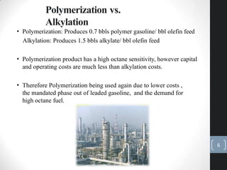 • Polymerization: Produces 0.7 bbls polymer gasoline/ bbl olefin feed
Alkylation: Produces 1.5 bbls alkylate/ bbl olefin feed
• Polymerization product has a high octane sensitivity, however capital
and operating costs are much less than alkylation costs.
• Therefore Polymerization being used again due to lower costs ,
the mandated phase out of leaded gasoline, and the demand for
high octane fuel.
Polymerization vs.
Alkylation
6
 