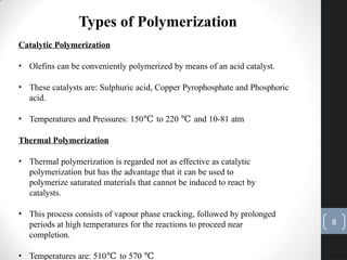 Types of Polymerization
Catalytic Polymerization
• Olefins can be conveniently polymerized by means of an acid catalyst.
• These catalysts are: Sulphuric acid, Copper Pyrophosphate and Phosphoric
acid.
• Temperatures and Pressures: 150℃ to 220 ℃ and 10-81 atm
Thermal Polymerization
• Thermal polymerization is regarded not as effective as catalytic
polymerization but has the advantage that it can be used to
polymerize saturated materials that cannot be induced to react by
catalysts.
• This process consists of vapour phase cracking, followed by prolonged
periods at high temperatures for the reactions to proceed near
completion.
• Temperatures are: 510℃ to 570 ℃
8
 