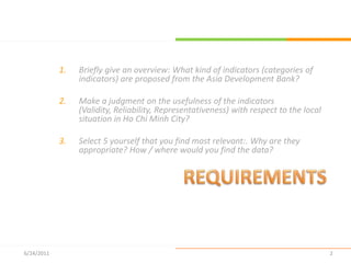 REQUIREMENTSBriefly give an overview: What kind of indicators (categories of indicators) are proposed from the Asia Development Bank?Make a judgment on the usefulness of the indicators (Validity, Reliability, Representativeness) with respect to the local situation in Ho Chi Minh City?Select 5 yourself that you find most relevant:. Why are they appropriate? How / where would you find the data?