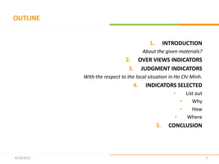 OUTLINEINTRODUCTION About the given materials?OVER VIEWS INDICATORSJUDGMENT INDICATORSWith the respect to the local situation in Ho Chi Minh.INDICATORS SELECTED List out