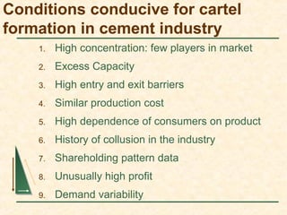 Conditions conducive for cartel
formation in cement industry
1. High concentration: few players in market
2. Excess Capacity
3. High entry and exit barriers
4. Similar production cost
5. High dependence of consumers on product
6. History of collusion in the industry
7. Shareholding pattern data
8. Unusually high profit
9. Demand variability
 