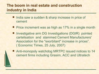 The boom in real estate and construction
industry in India
 India saw a sudden & sharp increase in price of
cement
 Price increment was as high as 17% in a single month
 Investigative arm DG Investigations (DGIR) pointed
cartelisation and slammed Cement Manufacturers'
Association for the "exorbitant" increase in prices”.
( Economic Times, 25 July, 2007)
 Anti-monopoly watchdog MRTPC issued notices to 14
cement firms including Grasim, ACC and Ultratech
 