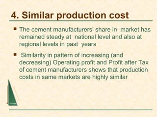 4. Similar production cost
 The cement manufacturers’ share in market has
remained steady at national level and also at
regional levels in past years
 Similarity in pattern of increasing (and
decreasing) Operating profit and Profit after Tax
of cement manufacturers shows that production
costs in same markets are highly similar
 