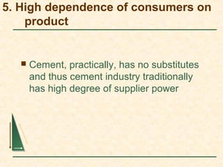 5. High dependence of consumers on
product
 Cement, practically, has no substitutes
and thus cement industry traditionally
has high degree of supplier power
 