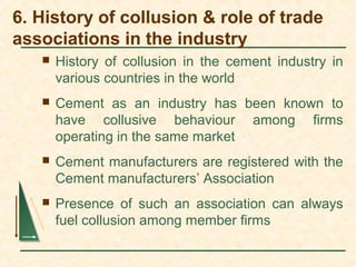 6. History of collusion & role of trade
associations in the industry
 History of collusion in the cement industry in
various countries in the world
 Cement as an industry has been known to
have collusive behaviour among firms
operating in the same market
 Cement manufacturers are registered with the
Cement manufacturers’ Association
 Presence of such an association can always
fuel collusion among member firms
 