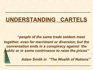 UNDERSTANDING CARTELS
“people of the same trade seldom meet
together, even for merriment or diversion; but the
conversation ends in a conspiracy against the
public or in some contrivance to raise the prices”
Adam Smith in “The Wealth of Nations”
 