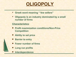 OLIGOPOLY
 Greek word meaning “ few sellers”
 Oligopoly is an industry dominated by a small
number of firms
Characteristics:
 Profit maximization conditions/Non-Price
Competition
 Ability to set price
 Barrier to entry
 Fewer number of firms
 Long run profits
 Interdependence
 