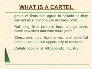 WHAT IS A CARTEL
group of firms that agree to collude so they
can act as a monopoly to increase profit
Colluding firms produce less, charge more,
block new firms and earn more profit
Consumers pay high prices and potential
entrants are denied opportunity to compete
Cartels occur in an Oligopolistic Industry
 