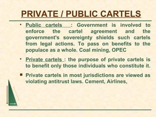 PRIVATE / PUBLIC CARTELS
 Public cartels : Government is involved to
enforce the cartel agreement and the
government's sovereignty shields such cartels
from legal actions. To pass on benefits to the
populace as a whole. Coal mining, OPEC
 Private cartels : the purpose of private cartels is
to benefit only those individuals who constitute it.
 Private cartels in most jurisdictions are viewed as
violating antitrust laws. Cement, Airlines,
 