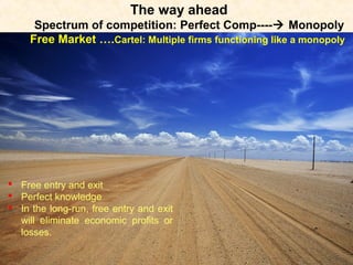 The way ahead
Spectrum of competition: Perfect Comp---- Monopoly
Free Market ….Cartel: Multiple firms functioning like a monopoly
 Free entry and exit
 Perfect knowledge
 In the long-run, free entry and exit
will eliminate economic profits or
losses.
 