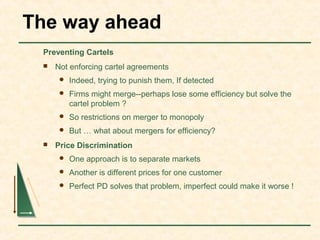 The way ahead
Preventing Cartels
 Not enforcing cartel agreements
 Indeed, trying to punish them, If detected
 Firms might merge--perhaps lose some efficiency but solve the
cartel problem ?
 So restrictions on merger to monopoly
 But … what about mergers for efficiency?
 Price Discrimination
 One approach is to separate markets
 Another is different prices for one customer
 Perfect PD solves that problem, imperfect could make it worse !
 