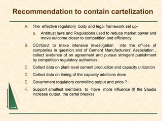Recommendation to contain cartelization
A. The effective regulatory body and legal framework set up-
a. Antitrust laws and Regulations used to reduce market power and
move outcome closer to competition and efficiency.
B. CCI/Govt to make intensive investigation into the offices of
companies in question and of Cement Manufacturers’ Association ,
collect evidence of an agreement and pursue stringent punishment
by competition regulatory authorities.
C. Collect data on plant level cement production and capacity utilization
D. Collect data on timing of the capacity additions done
E. Government regulators controlling output and price ?
F. Support smallest members to have more influence (If the Saudis
increase output, the cartel breaks)
 