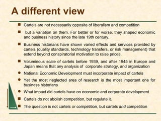 A different view
 Cartels are not necessarily opposite of liberalism and competition
 but a variation on them. For better or for worse, they shaped economic
and business history since the late 19th century.
 Business historians have shown varied effects and services provided by
cartels (quality standards, technology transfers, or risk management) that
extend beyond conspiratorial motivation to raise prices.
 Voluminous scale of cartels before 1939, and after 1945 in Europe and
Japan means that any analysis of corporate strategy, and organization
 National Economic Development must incorporate impact of cartels
 Yet the most neglected area of research is the most important one for
business historians
 What impact did cartels have on economic and corporate development
 Cartels do not abolish competition, but regulate it.
 The question is not cartels or competition, but cartels and competition
 