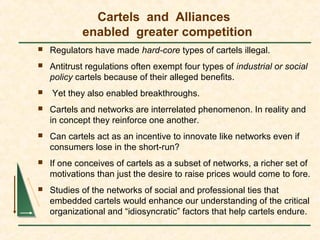 Cartels and Alliances
enabled greater competition
 Regulators have made hard-core types of cartels illegal.
 Antitrust regulations often exempt four types of industrial or social
policy cartels because of their alleged benefits.
 Yet they also enabled breakthroughs.
 Cartels and networks are interrelated phenomenon. In reality and
in concept they reinforce one another.
 Can cartels act as an incentive to innovate like networks even if
consumers lose in the short-run?
 If one conceives of cartels as a subset of networks, a richer set of
motivations than just the desire to raise prices would come to fore.
 Studies of the networks of social and professional ties that
embedded cartels would enhance our understanding of the critical
organizational and “idiosyncratic” factors that help cartels endure.
 