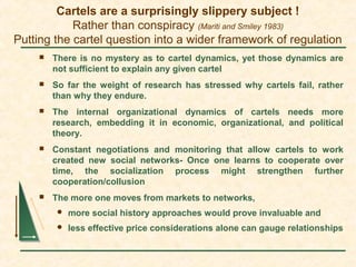 Cartels are a surprisingly slippery subject !
Rather than conspiracy (Mariti and Smiley 1983)
Putting the cartel question into a wider framework of regulation
 There is no mystery as to cartel dynamics, yet those dynamics are
not sufficient to explain any given cartel
 So far the weight of research has stressed why cartels fail, rather
than why they endure.
 The internal organizational dynamics of cartels needs more
research, embedding it in economic, organizational, and political
theory.
 Constant negotiations and monitoring that allow cartels to work
created new social networks- Once one learns to cooperate over
time, the socialization process might strengthen further
cooperation/collusion
 The more one moves from markets to networks,
 more social history approaches would prove invaluable and
 less effective price considerations alone can gauge relationships
 